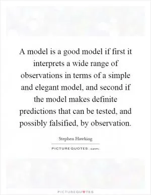 A model is a good model if first it interprets a wide range of observations in terms of a simple and elegant model, and second if the model makes definite predictions that can be tested, and possibly falsified, by observation Picture Quote #1