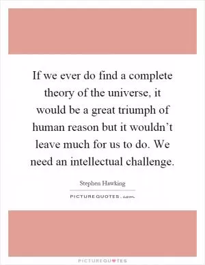 If we ever do find a complete theory of the universe, it would be a great triumph of human reason but it wouldn’t leave much for us to do. We need an intellectual challenge Picture Quote #1