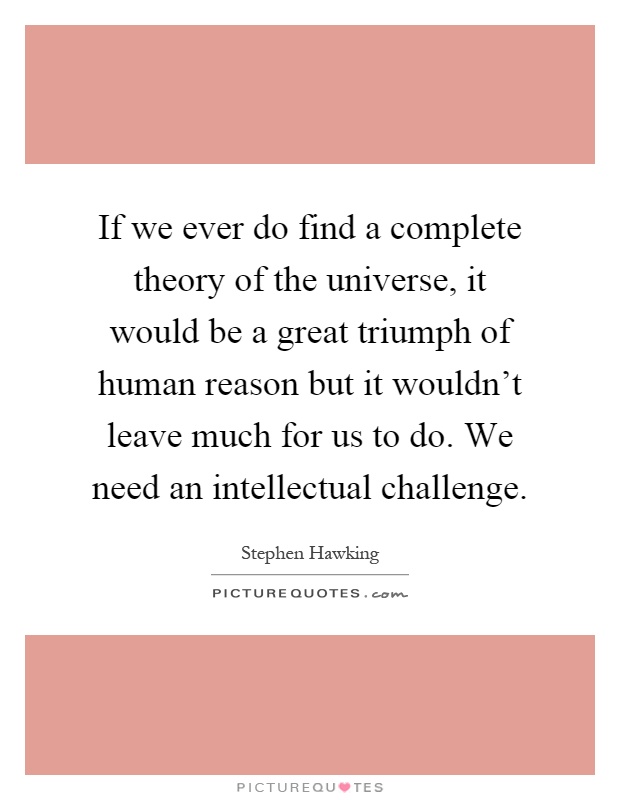 If we ever do find a complete theory of the universe, it would be a great triumph of human reason but it wouldn't leave much for us to do. We need an intellectual challenge Picture Quote #1