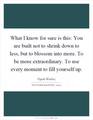 What I know for sure is this: You are built not to shrink down to less, but to blossom into more. To be more extraordinary. To use every moment to fill yourself up Picture Quote #1
