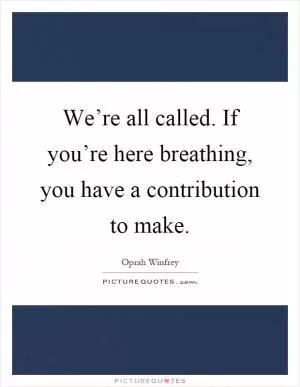We’re all called. If you’re here breathing, you have a contribution to make Picture Quote #1
