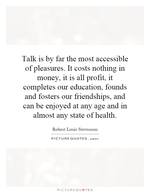 Talk is by far the most accessible of pleasures. It costs nothing in money, it is all profit, it completes our education, founds and fosters our friendships, and can be enjoyed at any age and in almost any state of health Picture Quote #1