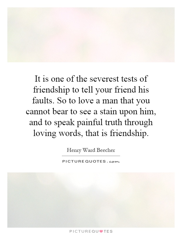 It is one of the severest tests of friendship to tell your friend his faults. So to love a man that you cannot bear to see a stain upon him, and to speak painful truth through loving words, that is friendship Picture Quote #1