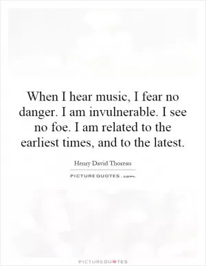 When I hear music, I fear no danger. I am invulnerable. I see no foe. I am related to the earliest times, and to the latest Picture Quote #1
