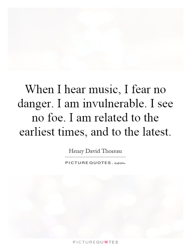When I hear music, I fear no danger. I am invulnerable. I see no foe. I am related to the earliest times, and to the latest Picture Quote #1