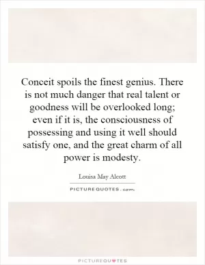 Conceit spoils the finest genius. There is not much danger that real talent or goodness will be overlooked long; even if it is, the consciousness of possessing and using it well should satisfy one, and the great charm of all power is modesty Picture Quote #1