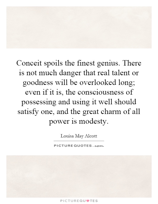 Conceit spoils the finest genius. There is not much danger that real talent or goodness will be overlooked long; even if it is, the consciousness of possessing and using it well should satisfy one, and the great charm of all power is modesty Picture Quote #1