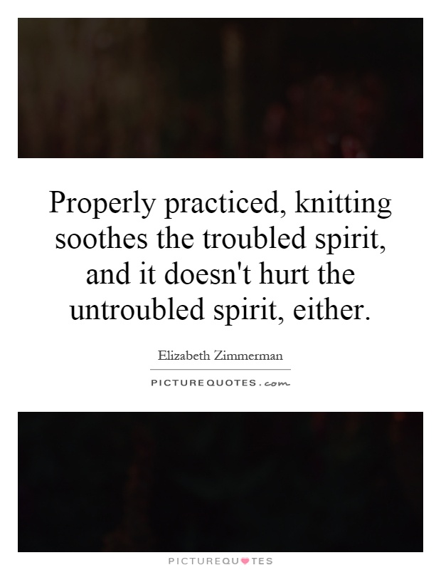 Properly practiced, knitting soothes the troubled spirit, and it doesn't hurt the untroubled spirit, either Picture Quote #1