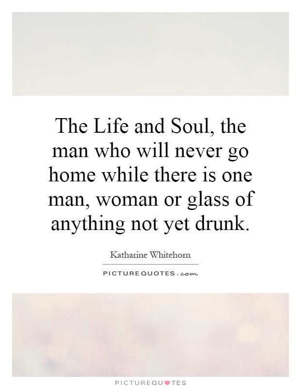 The Life and Soul, the man who will never go home while there is one man, woman or glass of anything not yet drunk Picture Quote #1