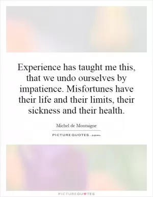 Experience has taught me this, that we undo ourselves by impatience. Misfortunes have their life and their limits, their sickness and their health Picture Quote #1