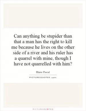 Can anything be stupider than that a man has the right to kill me because he lives on the other side of a river and his ruler has a quarrel with mine, though I have not quarrelled with him? Picture Quote #1