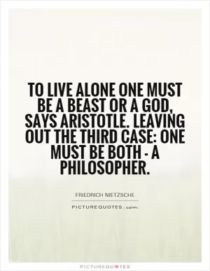 To live alone one must be a beast or a god, says Aristotle. Leaving out the third case: one must be both - a philosopher Picture Quote #1