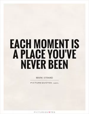 Each moment is a place you've never been Picture Quote #1