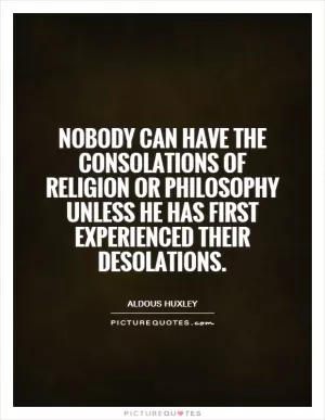 Nobody can have the consolations of religion or philosophy unless he has first experienced their desolations Picture Quote #1