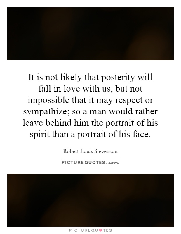 It is not likely that posterity will fall in love with us, but not impossible that it may respect or sympathize; so a man would rather leave behind him the portrait of his spirit than a portrait of his face Picture Quote #1