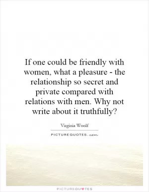 If one could be friendly with women, what a pleasure - the relationship so secret and private compared with relations with men. Why not write about it truthfully? Picture Quote #1