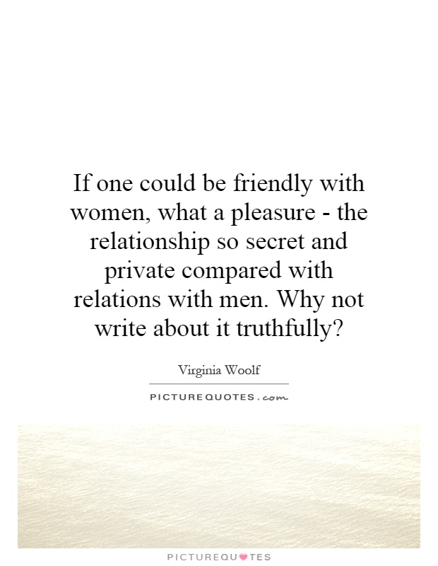 If one could be friendly with women, what a pleasure - the relationship so secret and private compared with relations with men. Why not write about it truthfully? Picture Quote #1