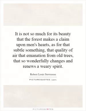 It is not so much for its beauty that the forest makes a claim upon men's hearts, as for that subtle something, that quality of air that emanation from old trees, that so wonderfully changes and renews a weary spirit Picture Quote #1