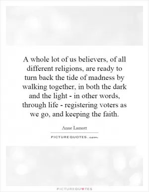 A whole lot of us believers, of all different religions, are ready to turn back the tide of madness by walking together, in both the dark and the light - in other words, through life - registering voters as we go, and keeping the faith Picture Quote #1
