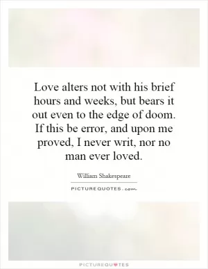 Love alters not with his brief hours and weeks, but bears it out even to the edge of doom. If this be error, and upon me proved, I never writ, nor no man ever loved Picture Quote #1
