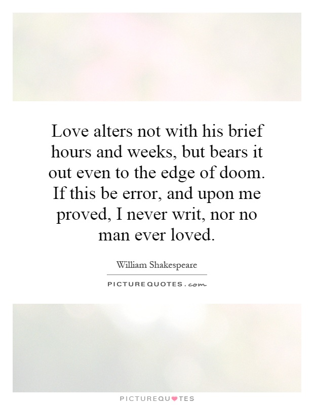 Love alters not with his brief hours and weeks, but bears it out even to the edge of doom. If this be error, and upon me proved, I never writ, nor no man ever loved Picture Quote #1