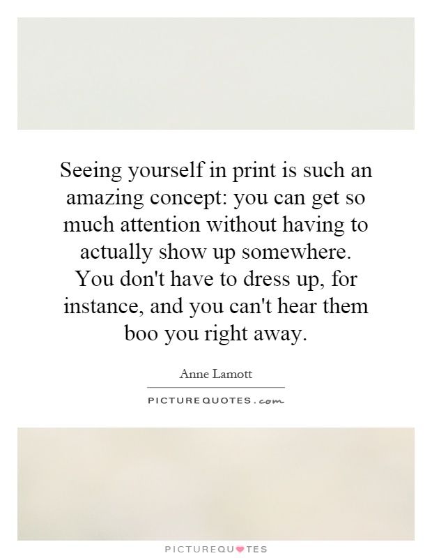 Seeing yourself in print is such an amazing concept: you can get so much attention without having to actually show up somewhere. You don't have to dress up, for instance, and you can't hear them boo you right away Picture Quote #1