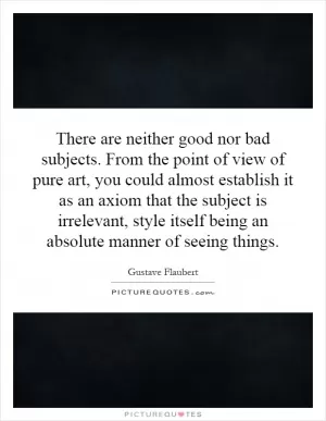 There are neither good nor bad subjects. From the point of view of pure art, you could almost establish it as an axiom that the subject is irrelevant, style itself being an absolute manner of seeing things Picture Quote #1