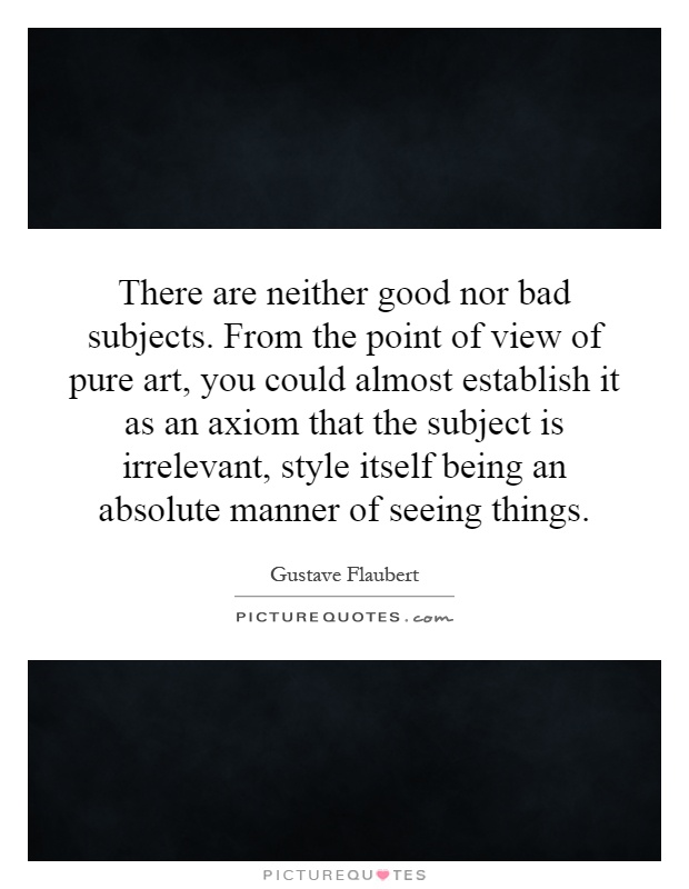There are neither good nor bad subjects. From the point of view of pure art, you could almost establish it as an axiom that the subject is irrelevant, style itself being an absolute manner of seeing things Picture Quote #1