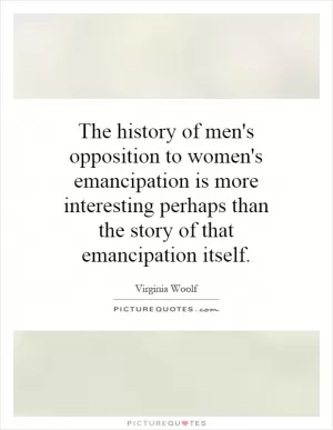 The history of men's opposition to women's emancipation is more interesting perhaps than the story of that emancipation itself Picture Quote #1
