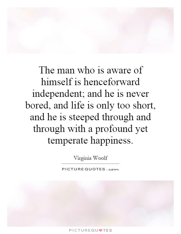The man who is aware of himself is henceforward independent; and he is never bored, and life is only too short, and he is steeped through and through with a profound yet temperate happiness Picture Quote #1