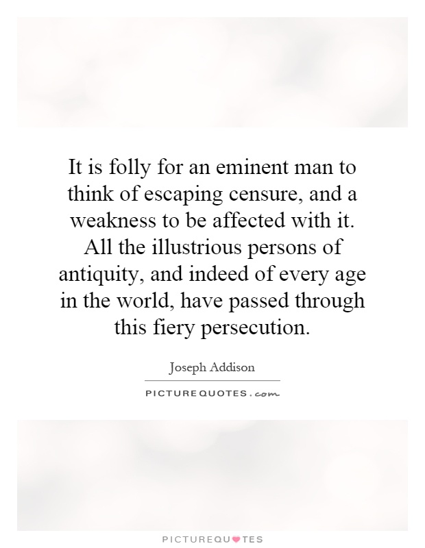 It is folly for an eminent man to think of escaping censure, and a weakness to be affected with it. All the illustrious persons of antiquity, and indeed of every age in the world, have passed through this fiery persecution Picture Quote #1