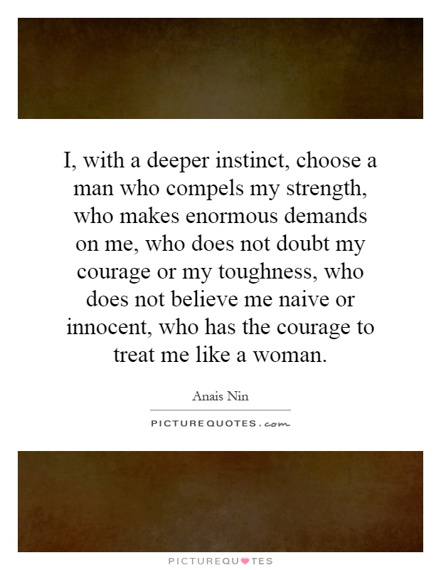 I, with a deeper instinct, choose a man who compels my strength, who makes enormous demands on me, who does not doubt my courage or my toughness, who does not believe me naive or innocent, who has the courage to treat me like a woman Picture Quote #1