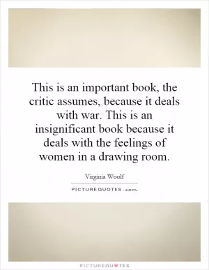 This is an important book, the critic assumes, because it deals with war. This is an insignificant book because it deals with the feelings of women in a drawing room Picture Quote #1