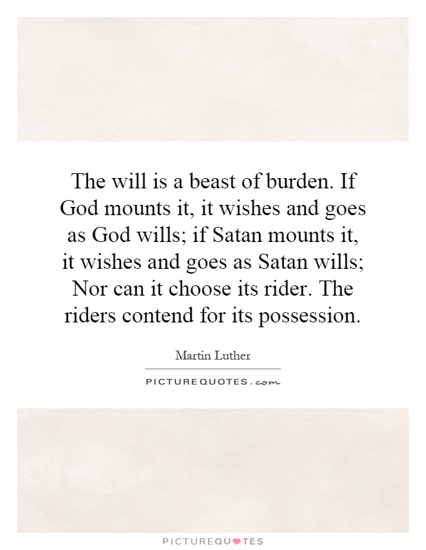 The will is a beast of burden. If God mounts it, it wishes and goes as God wills; if Satan mounts it, it wishes and goes as Satan wills; Nor can it choose its rider. The riders contend for its possession Picture Quote #1