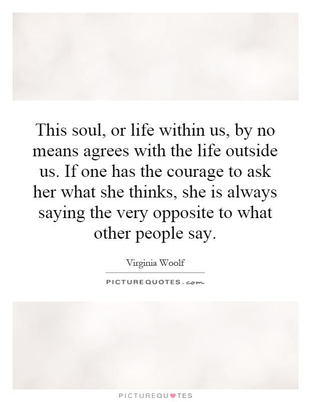 This soul, or life within us, by no means agrees with the life outside us. If one has the courage to ask her what she thinks, she is always saying the very opposite to what other people say Picture Quote #1