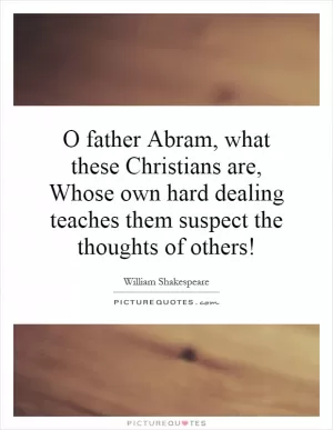 O father Abram, what these Christians are, Whose own hard dealing teaches them suspect the thoughts of others! Picture Quote #1