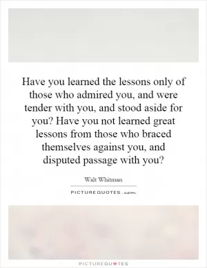 Have you learned the lessons only of those who admired you, and were tender with you, and stood aside for you? Have you not learned great lessons from those who braced themselves against you, and disputed passage with you? Picture Quote #1