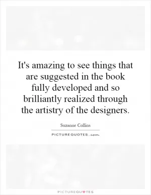 It's amazing to see things that are suggested in the book fully developed and so brilliantly realized through the artistry of the designers Picture Quote #1
