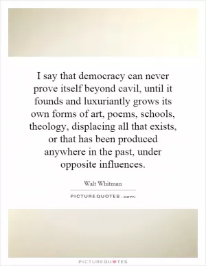 I say that democracy can never prove itself beyond cavil, until it founds and luxuriantly grows its own forms of art, poems, schools, theology, displacing all that exists, or that has been produced anywhere in the past, under opposite influences Picture Quote #1