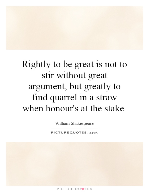Rightly to be great is not to stir without great argument, but greatly to find quarrel in a straw when honour's at the stake Picture Quote #1