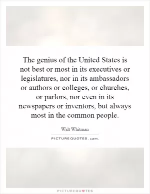 The genius of the United States is not best or most in its executives or legislatures, nor in its ambassadors or authors or colleges, or churches, or parlors, nor even in its newspapers or inventors, but always most in the common people Picture Quote #1