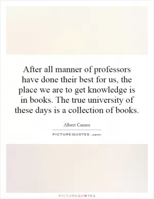 After all manner of professors have done their best for us, the place we are to get knowledge is in books. The true university of these days is a collection of books Picture Quote #1