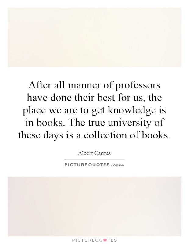 After all manner of professors have done their best for us, the place we are to get knowledge is in books. The true university of these days is a collection of books Picture Quote #1