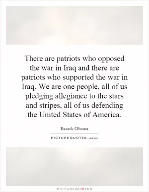 There are patriots who opposed the war in Iraq and there are patriots who supported the war in Iraq. We are one people, all of us pledging allegiance to the stars and stripes, all of us defending the United States of America Picture Quote #1
