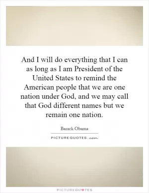 And I will do everything that I can as long as I am President of the United States to remind the American people that we are one nation under God, and we may call that God different names but we remain one nation Picture Quote #1