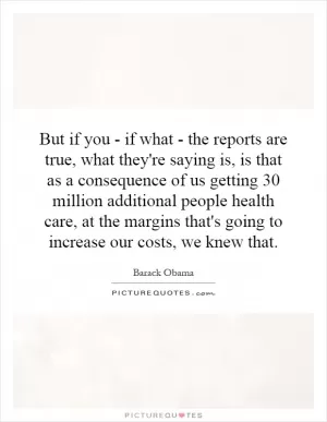 But if you - if what - the reports are true, what they're saying is, is that as a consequence of us getting 30 million additional people health care, at the margins that's going to increase our costs, we knew that Picture Quote #1