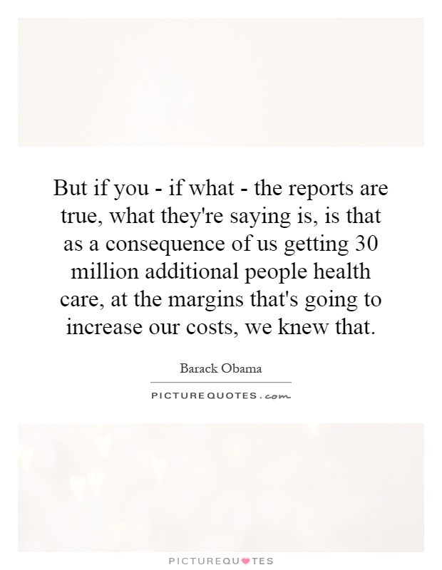But if you - if what - the reports are true, what they're saying is, is that as a consequence of us getting 30 million additional people health care, at the margins that's going to increase our costs, we knew that Picture Quote #1