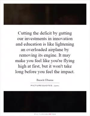 Cutting the deficit by gutting our investments in innovation and education is like lightening an overloaded airplane by removing its engine. It may make you feel like you're flying high at first, but it won't take long before you feel the impact Picture Quote #1