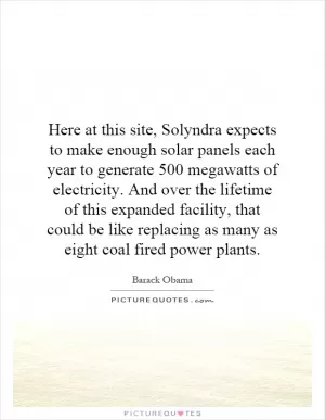 Here at this site, Solyndra expects to make enough solar panels each year to generate 500 megawatts of electricity. And over the lifetime of this expanded facility, that could be like replacing as many as eight coal fired power plants Picture Quote #1
