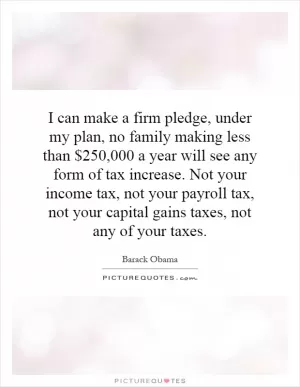 I can make a firm pledge, under my plan, no family making less than $250,000 a year will see any form of tax increase. Not your income tax, not your payroll tax, not your capital gains taxes, not any of your taxes Picture Quote #1